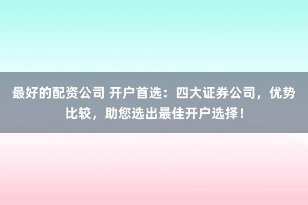 最好的配资公司 开户首选：四大证券公司，优势比较，助您选出最佳开户选择！