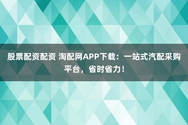股票配资配资 淘配网APP下载：一站式汽配采购平台，省时省力！