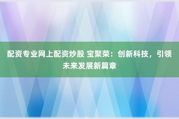 配资专业网上配资炒股 宝聚荣：创新科技，引领未来发展新篇章
