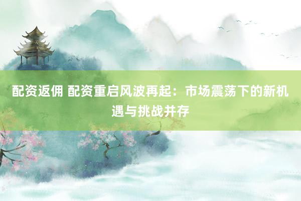 配资返佣 配资重启风波再起：市场震荡下的新机遇与挑战并存