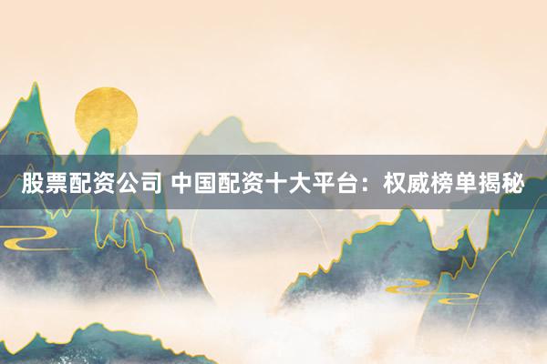 股票配资公司 中国配资十大平台：权威榜单揭秘