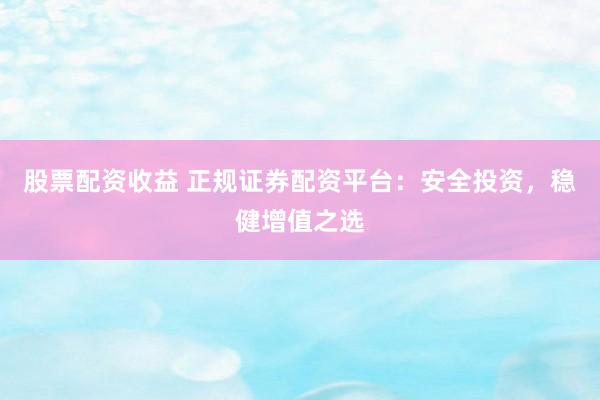 股票配资收益 正规证券配资平台：安全投资，稳健增值之选