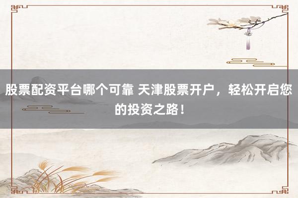 股票配资平台哪个可靠 天津股票开户，轻松开启您的投资之路！