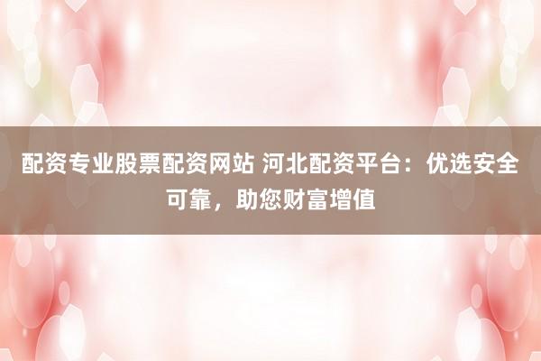 配资专业股票配资网站 河北配资平台：优选安全可靠，助您财富增值
