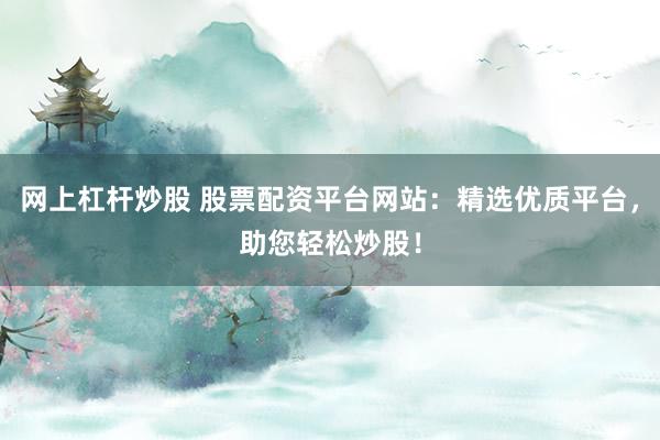 网上杠杆炒股 股票配资平台网站：精选优质平台，助您轻松炒股！