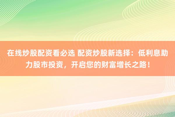 在线炒股配资看必选 配资炒股新选择：低利息助力股市投资，开启您的财富增长之路！