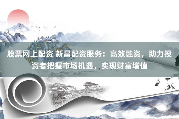 股票网上配资 新昌配资服务：高效融资，助力投资者把握市场机遇，实现财富增值
