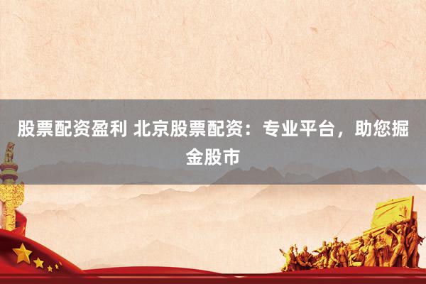 股票配资盈利 北京股票配资：专业平台，助您掘金股市