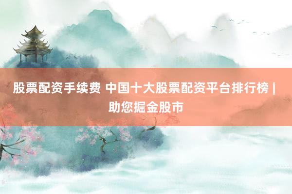 股票配资手续费 中国十大股票配资平台排行榜 | 助您掘金股市