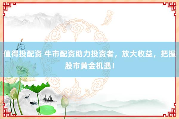 值得投配资 牛市配资助力投资者，放大收益，把握股市黄金机遇！
