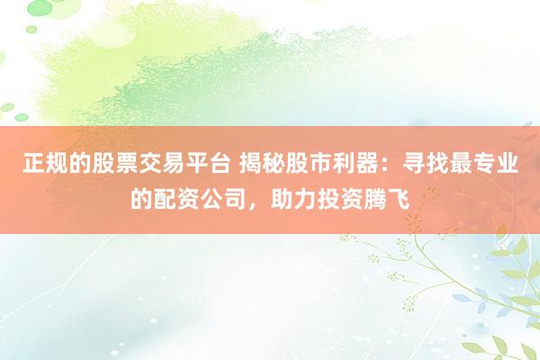 正规的股票交易平台 揭秘股市利器：寻找最专业的配资公司，助力投资腾飞