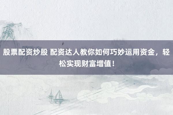 股票配资炒股 配资达人教你如何巧妙运用资金，轻松实现财富增值！