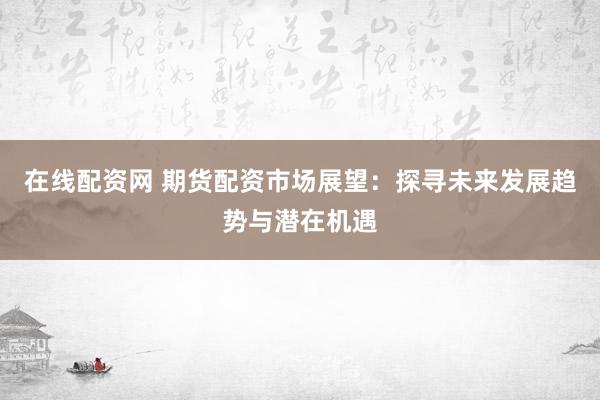 在线配资网 期货配资市场展望：探寻未来发展趋势与潜在机遇