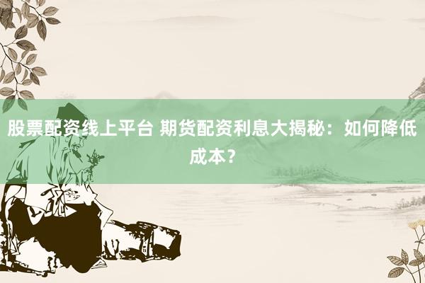 股票配资线上平台 期货配资利息大揭秘：如何降低成本？