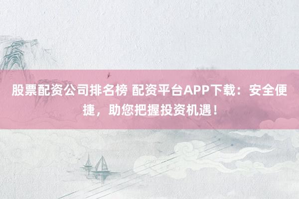 股票配资公司排名榜 配资平台APP下载：安全便捷，助您把握投资机遇！