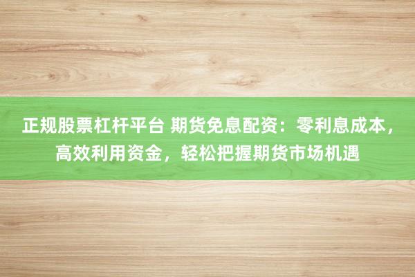 正规股票杠杆平台 期货免息配资：零利息成本，高效利用资金，轻松把握期货市场机遇