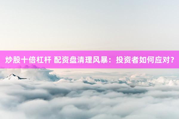 炒股十倍杠杆 配资盘清理风暴：投资者如何应对？