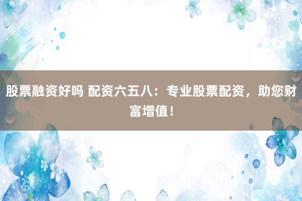 股票融资好吗 配资六五八：专业股票配资，助您财富增值！
