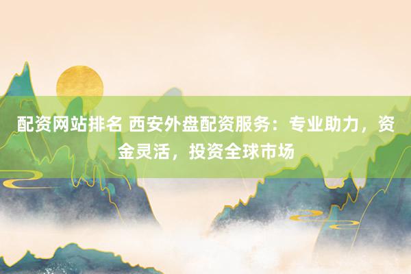 配资网站排名 西安外盘配资服务：专业助力，资金灵活，投资全球市场