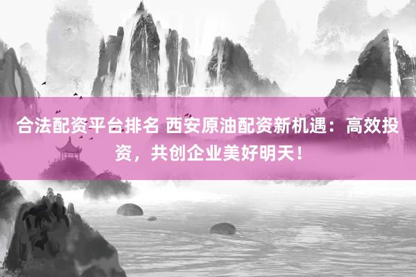 合法配资平台排名 西安原油配资新机遇：高效投资，共创企业美好明天！