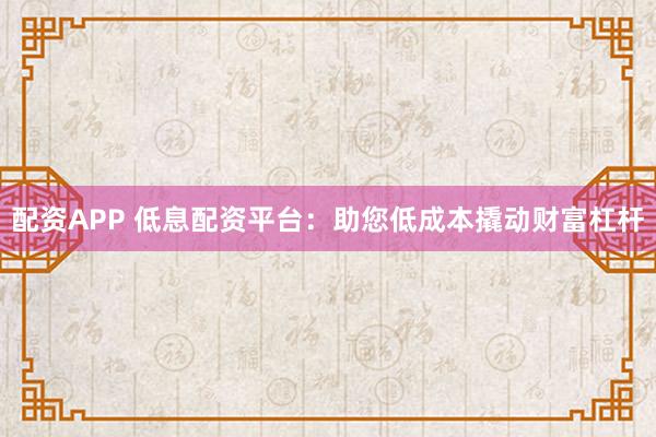 配资APP 低息配资平台：助您低成本撬动财富杠杆