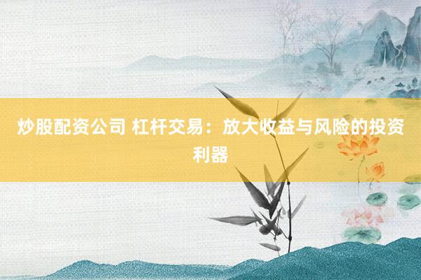 炒股配资公司 杠杆交易：放大收益与风险的投资利器