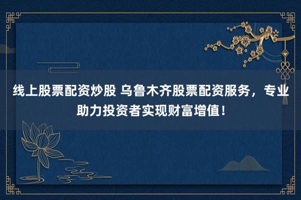 线上股票配资炒股 乌鲁木齐股票配资服务，专业助力投资者实现财富增值！