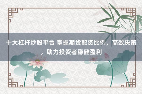 十大杠杆炒股平台 掌握期货配资比例，高效决策，助力投资者稳健盈利