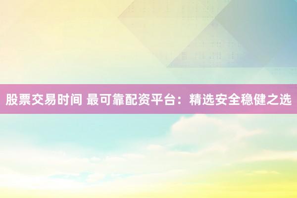 股票交易时间 最可靠配资平台：精选安全稳健之选