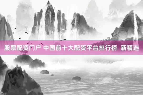 股票配资门户 中国前十大配资平台排行榜  新精选