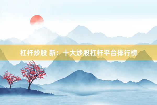杠杆炒股 新：十大炒股杠杆平台排行榜
