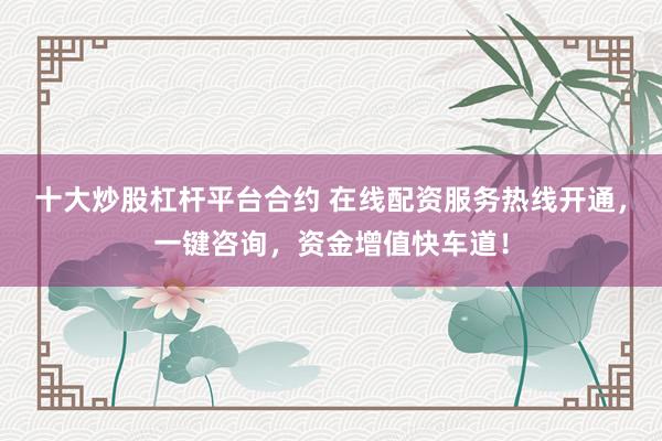 十大炒股杠杆平台合约 在线配资服务热线开通，一键咨询，资金增值快车道！