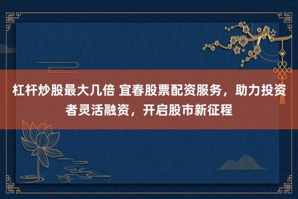 杠杆炒股最大几倍 宜春股票配资服务，助力投资者灵活融资，开启股市新征程