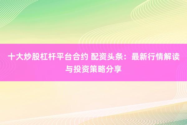十大炒股杠杆平台合约 配资头条：最新行情解读与投资策略分享