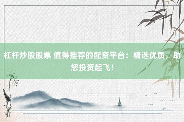 杠杆炒股股票 值得推荐的配资平台：精选优质，助您投资起飞！
