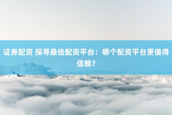 证券配资 探寻最佳配资平台：哪个配资平台更值得信赖？
