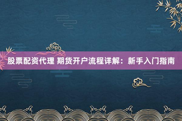 股票配资代理 期货开户流程详解：新手入门指南