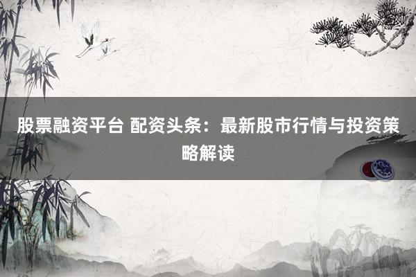 股票融资平台 配资头条：最新股市行情与投资策略解读