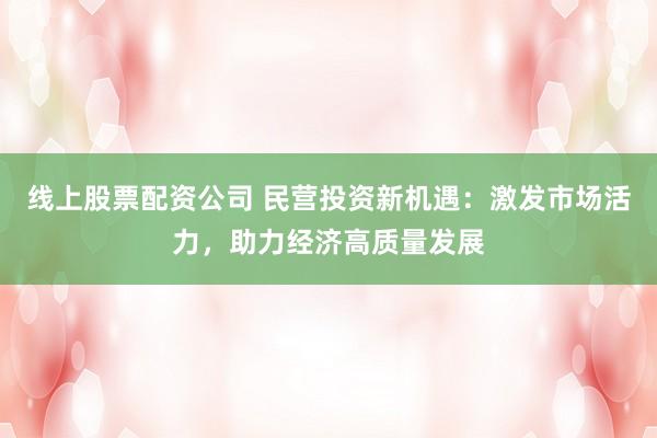 线上股票配资公司 民营投资新机遇：激发市场活力，助力经济高质量发展