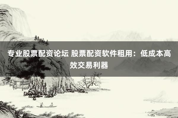 专业股票配资论坛 股票配资软件租用：低成本高效交易利器