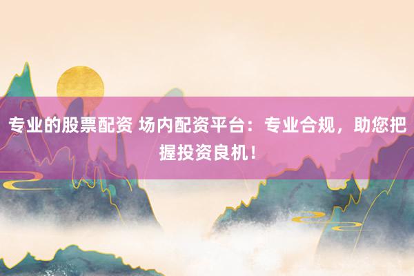 专业的股票配资 场内配资平台：专业合规，助您把握投资良机！