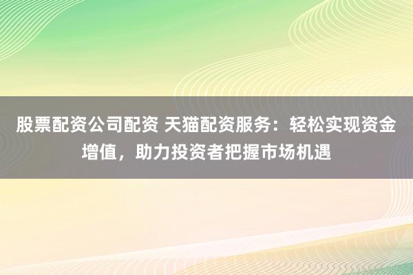 股票配资公司配资 天猫配资服务：轻松实现资金增值，助力投资者把握市场机遇