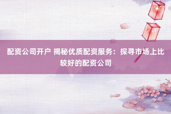 配资公司开户 揭秘优质配资服务：探寻市场上比较好的配资公司