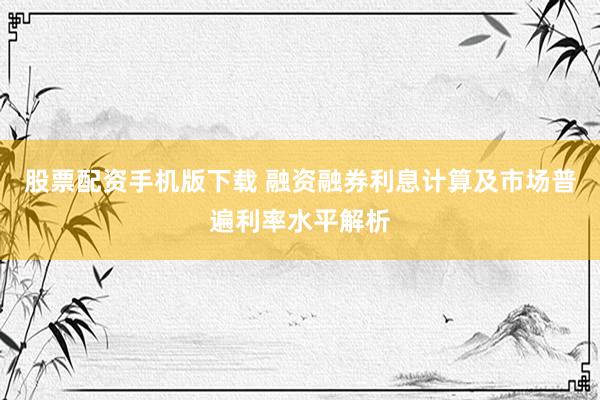 股票配资手机版下载 融资融券利息计算及市场普遍利率水平解析