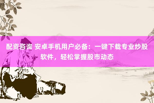 配资咨询 安卓手机用户必备：一键下载专业炒股软件，轻松掌握股市动态
