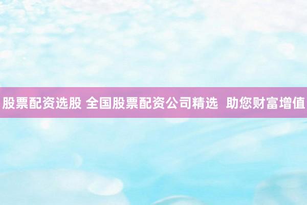 股票配资选股 全国股票配资公司精选  助您财富增值