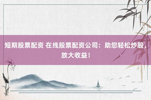 短期股票配资 在线股票配资公司：助您轻松炒股，放大收益！