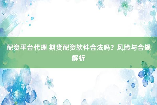 配资平台代理 期货配资软件合法吗？风险与合规解析