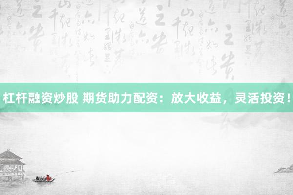 杠杆融资炒股 期货助力配资：放大收益，灵活投资！