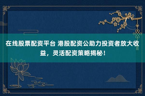 在线股票配资平台 港股配资公助力投资者放大收益，灵活配资策略揭秘！